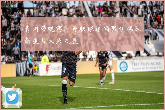 青训营观察：曼联球迷网聚焦梯队新星与未来之星