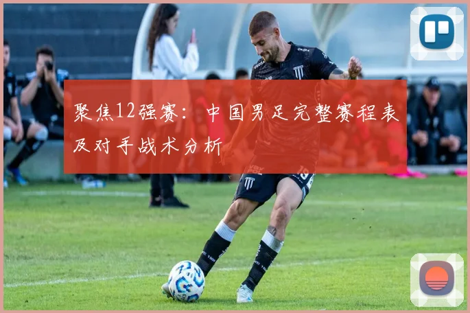 聚焦12强赛：中国男足完整赛程表及对手战术分析