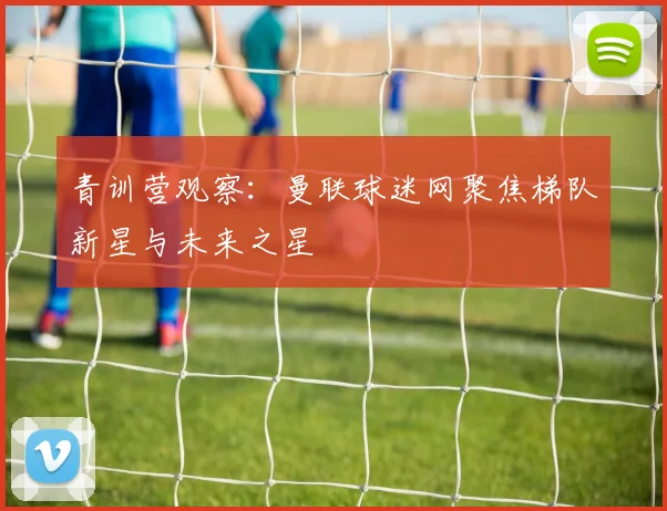 青训营观察：曼联球迷网聚焦梯队新星与未来之星